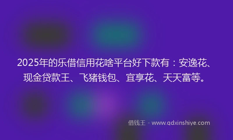 2025年的乐借信用花啥平台好下款有：安逸花、现金贷款王、飞猪钱包、宜享花、天天富等。