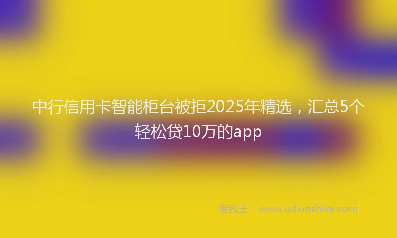 中行信用卡智能柜台被拒2025年精选，汇总5个轻松贷10万的app