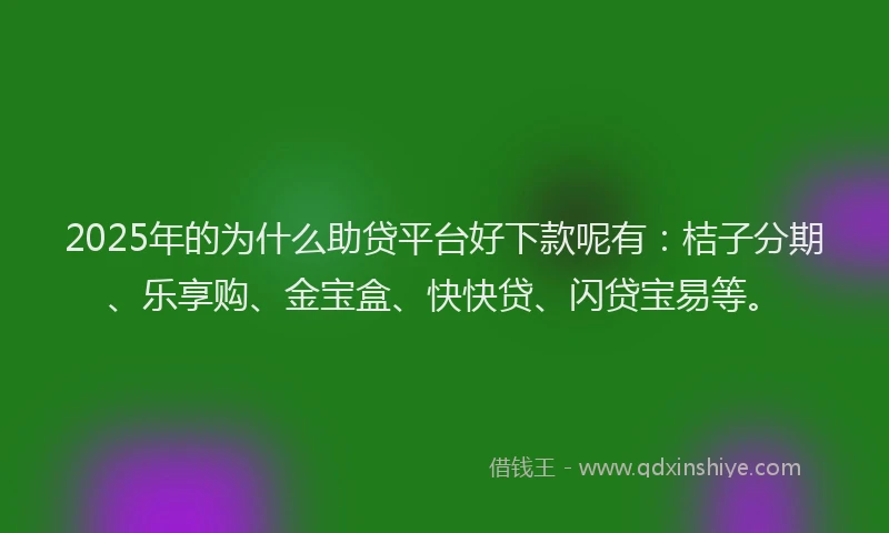 2025年的为什么助贷平台好下款呢有：桔子分期、乐享购、金宝盒、快快贷、闪贷宝易等。