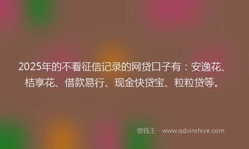 2025年的不看征信记录的网贷口子有：安逸花、桔享花、借款易行、现金快贷宝、粒粒贷等。