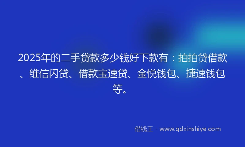2025年的二手贷款多少钱好下款有：拍拍贷借款、维信闪贷、借款宝速贷、金悦钱包、捷速钱包等。