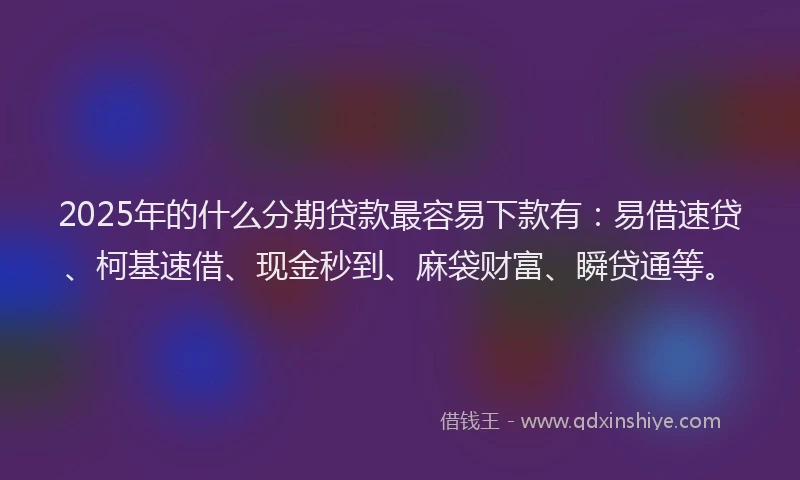 2025年的什么分期贷款最容易下款有：易借速贷、柯基速借、现金秒到、麻袋财富、瞬贷通等。