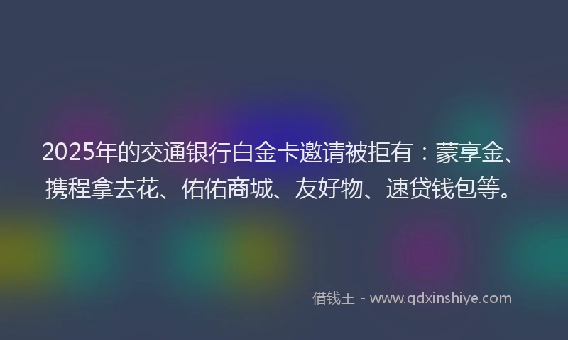 2025年的交通银行白金卡邀请被拒有：蒙享金、携程拿去花、佑佑商城、友好物、速贷钱包等。