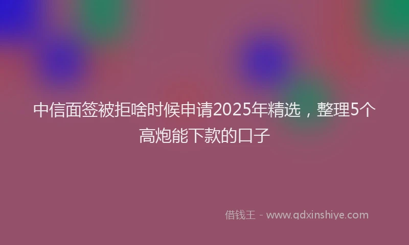 中信面签被拒啥时候申请2025年精选，整理5个高炮能下款的口子