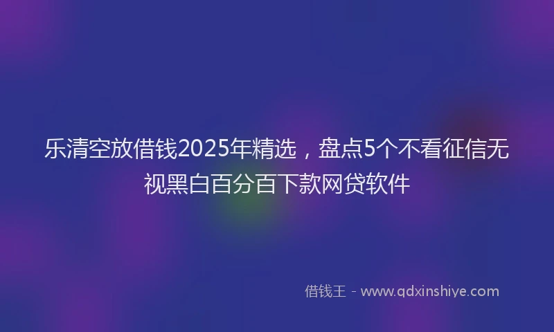 乐清空放借钱2025年精选，盘点5个不看征信无视黑白百分百下款网贷软件