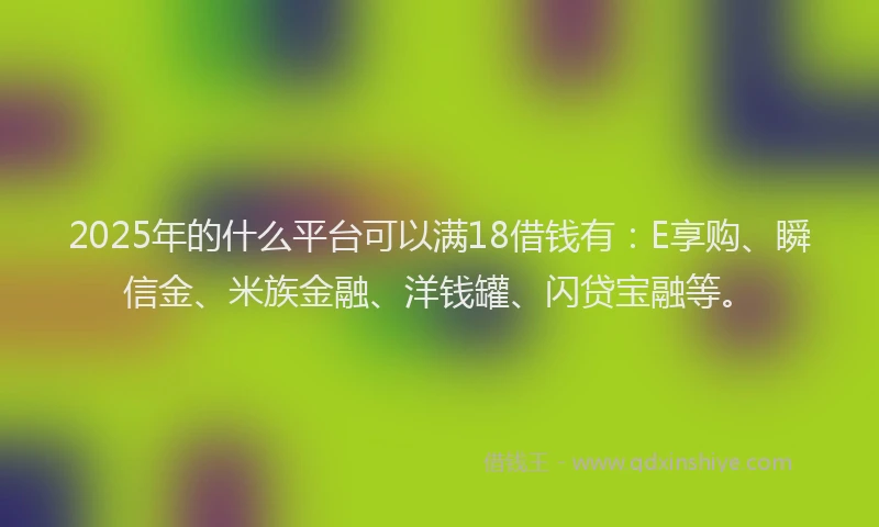 2025年的什么平台可以满18借钱有：E享购、瞬信金、米族金融、洋钱罐、闪贷宝融等。