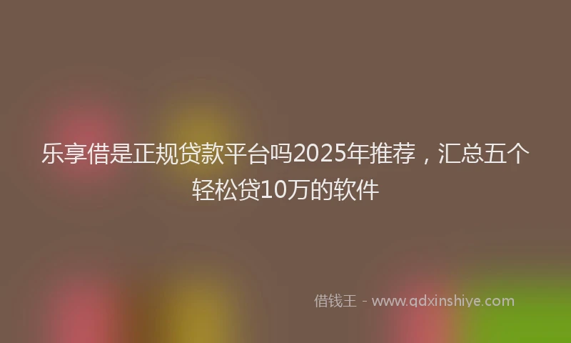 乐享借是正规贷款平台吗2025年推荐，汇总五个轻松贷10万的软件