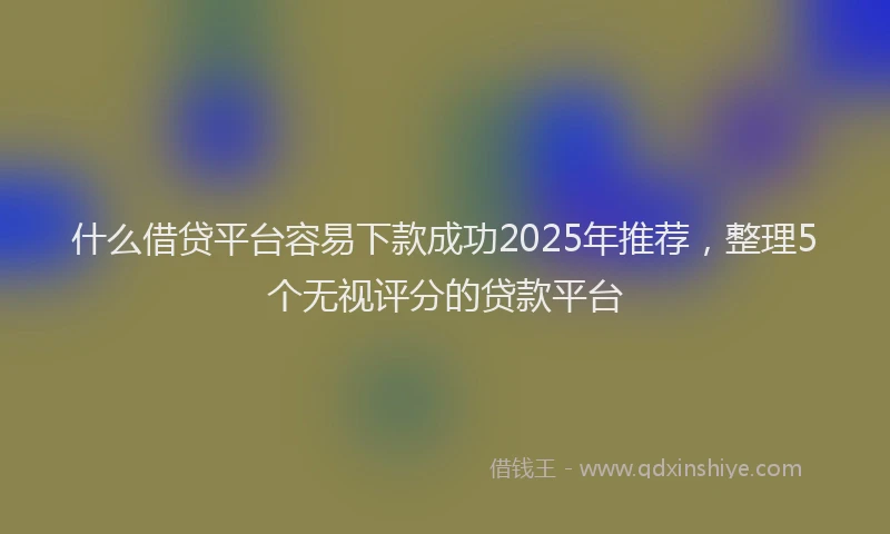 什么借贷平台容易下款成功2025年推荐，整理5个无视评分的贷款平台