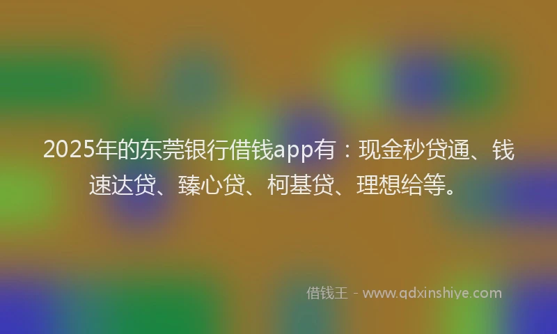 2025年的东莞银行借钱app有：现金秒贷通、钱速达贷、臻心贷、柯基贷、理想给等。