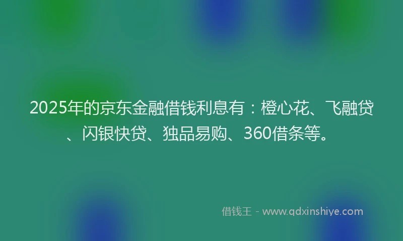2025年的京东金融借钱利息有：橙心花、飞融贷、闪银快贷、独品易购、360借条等。