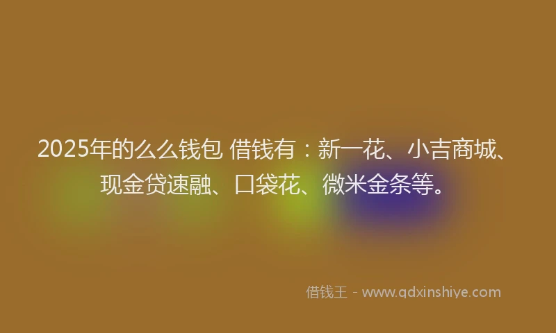 2025年的么么钱包 借钱有：新一花、小吉商城、现金贷速融、口袋花、微米金条等。