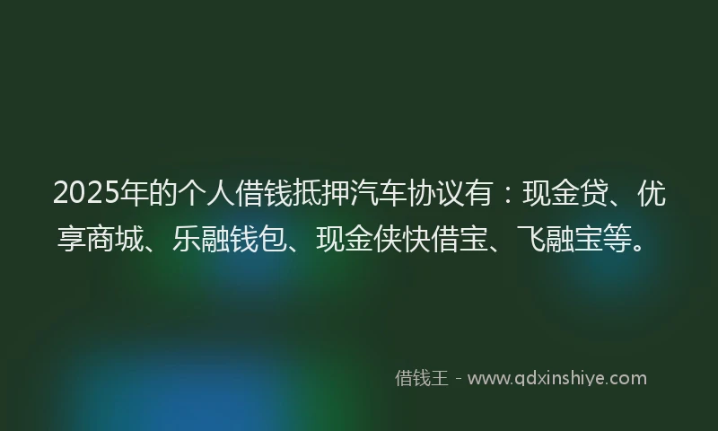 2025年的个人借钱抵押汽车协议有：现金贷、优享商城、乐融钱包、现金侠快借宝、飞融宝等。