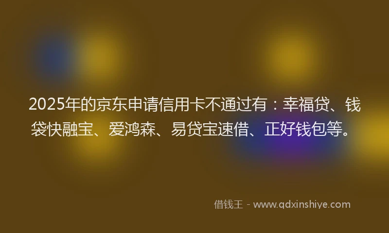 2025年的京东申请信用卡不通过有：幸福贷、钱袋快融宝、爱鸿森、易贷宝速借、正好钱包等。