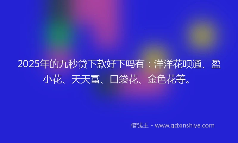 2025年的九秒贷下款好下吗有：洋洋花呗通、盈小花、天天富、口袋花、金色花等。