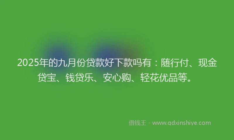 2025年的九月份贷款好下款吗有：随行付、现金贷宝、钱贷乐、安心购、轻花优品等。
