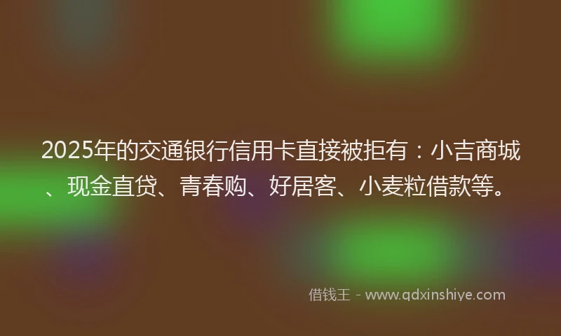 2025年的交通银行信用卡直接被拒有：小吉商城、现金直贷、青春购、好居客、小麦粒借款等。
