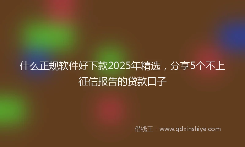 什么正规软件好下款2025年精选，分享5个不上征信报告的贷款口子