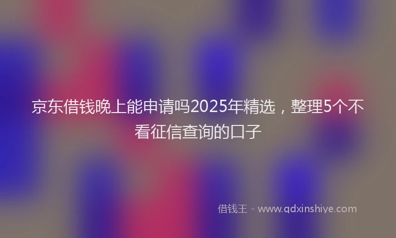 京东借钱晚上能申请吗2025年精选，整理5个不看征信查询的口子