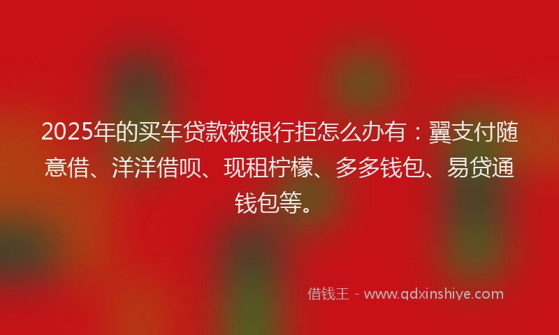 2025年的买车贷款被银行拒怎么办有：翼支付随意借、洋洋借呗、现租柠檬、多多钱包、易贷通钱包等。