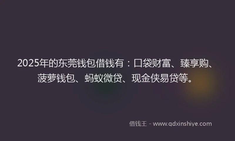 2025年的东莞钱包借钱有：口袋财富、臻享购、菠萝钱包、蚂蚁微贷、现金侠易贷等。