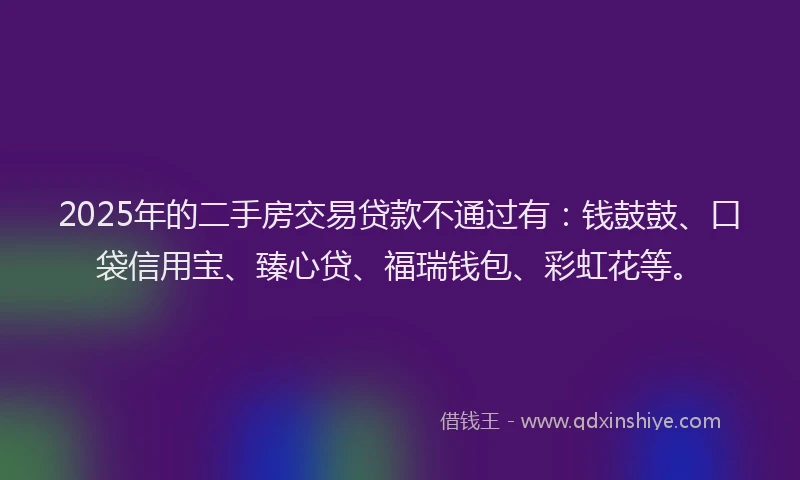 2025年的二手房交易贷款不通过有：钱鼓鼓、口袋信用宝、臻心贷、福瑞钱包、彩虹花等。