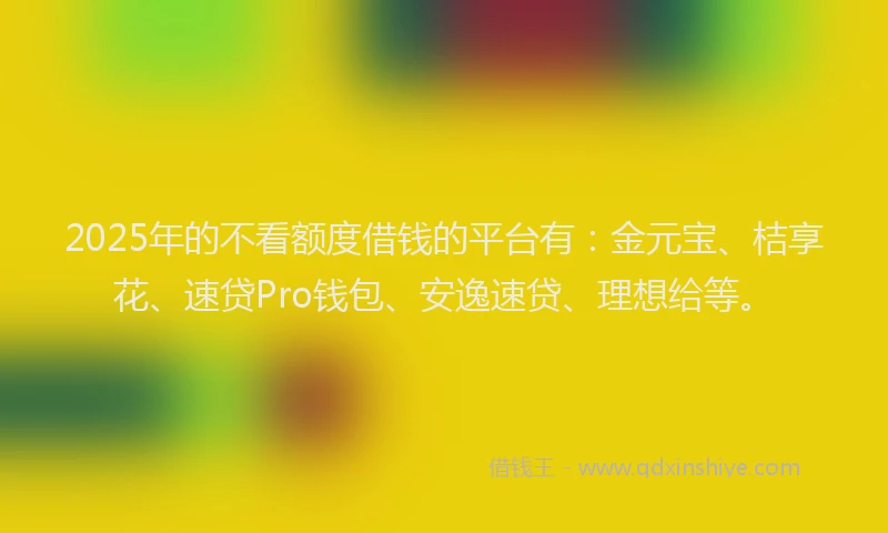 2025年的不看额度借钱的平台有：金元宝、桔享花、速贷Pro钱包、安逸速贷、理想给等。