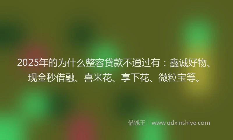 2025年的为什么整容贷款不通过有：鑫诚好物、现金秒借融、喜米花、享下花、微粒宝等。