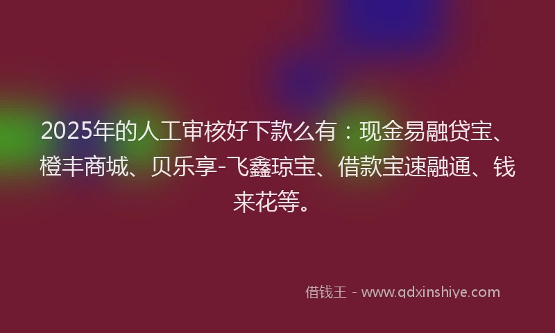 2025年的人工审核好下款么有：现金易融贷宝、橙丰商城、贝乐享-飞鑫琼宝、借款宝速融通、钱来花等。