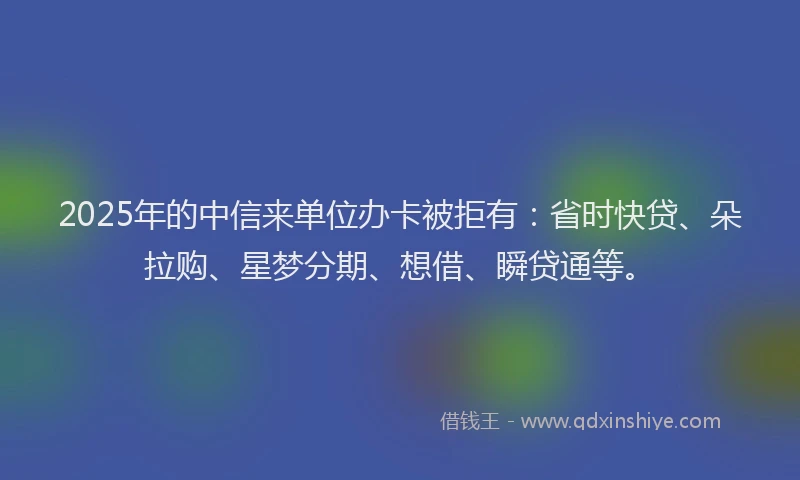 2025年的中信来单位办卡被拒有：省时快贷、朵拉购、星梦分期、想借、瞬贷通等。
