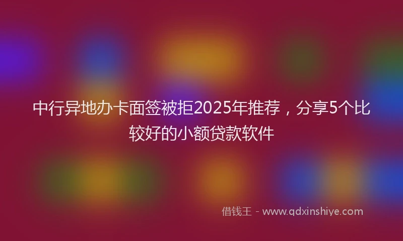 中行异地办卡面签被拒2025年推荐，分享5个比较好的小额贷款软件