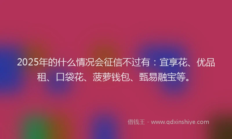 2025年的什么情况会征信不过有：宜享花、优品租、口袋花、菠萝钱包、甄易融宝等。
