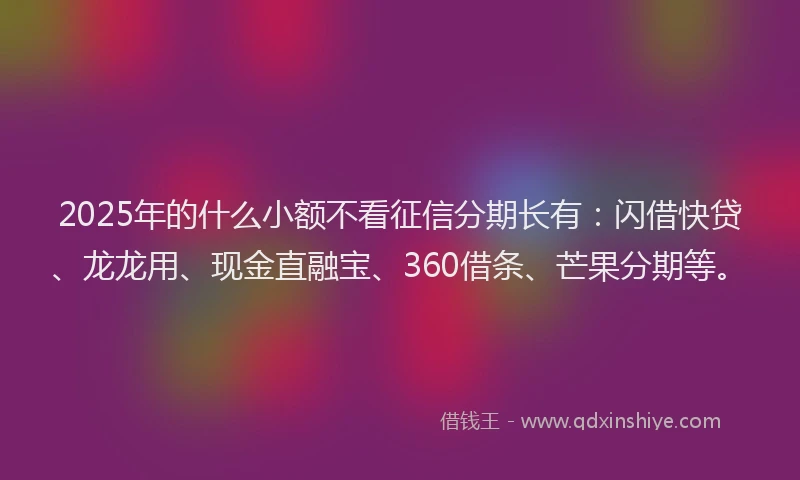 2025年的什么小额不看征信分期长有：闪借快贷、龙龙用、现金直融宝、360借条、芒果分期等。