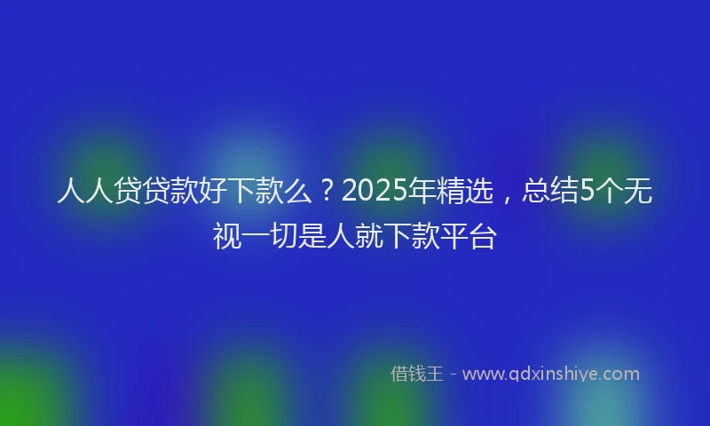 人人贷贷款好下款么？2025年精选，总结5个无视一切是人就下款平台