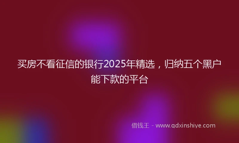买房不看征信的银行2025年精选，归纳五个黑户能下款的平台