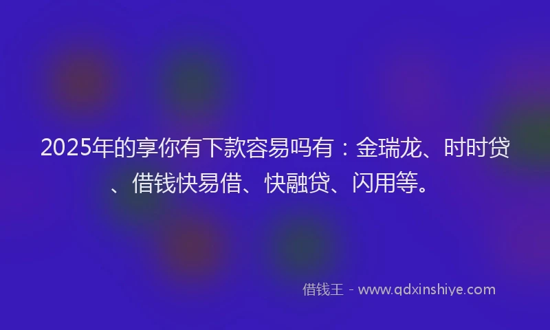 2025年的享你有下款容易吗有：金瑞龙、时时贷、借钱快易借、快融贷、闪用等。