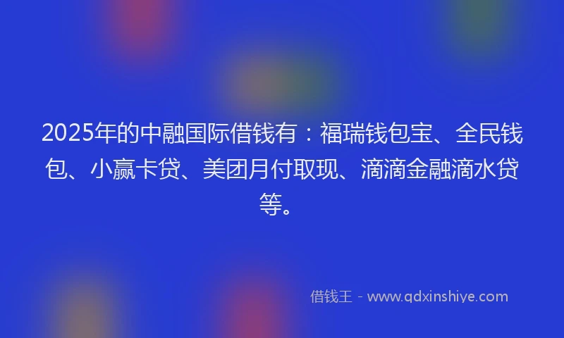 2025年的中融国际借钱有：福瑞钱包宝、全民钱包、小赢卡贷、美团月付取现、滴滴金融滴水贷等。