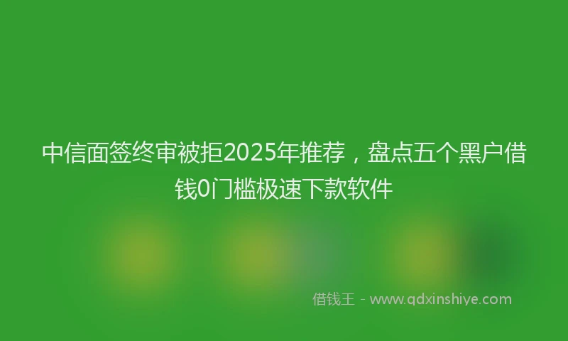 中信面签终审被拒2025年推荐，盘点五个黑户借钱0门槛极速下款软件