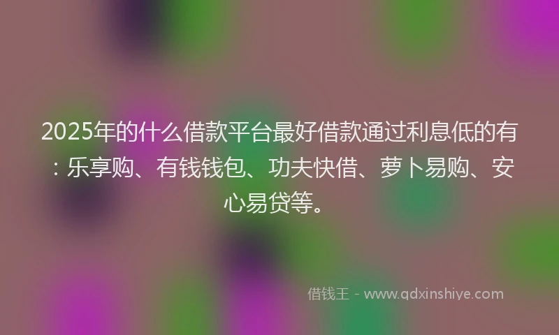 2025年的什么借款平台最好借款通过利息低的有：乐享购、有钱钱包、功夫快借、萝卜易购、安心易贷等。