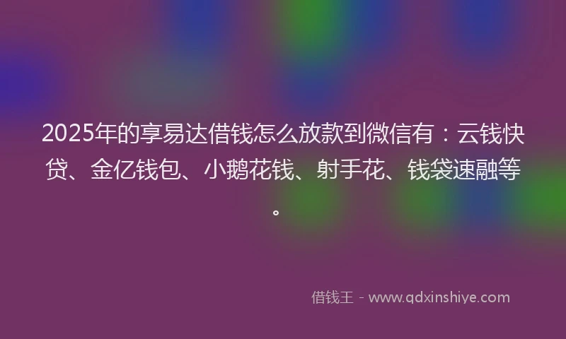 2025年的享易达借钱怎么放款到微信有：云钱快贷、金亿钱包、小鹅花钱、射手花、钱袋速融等。