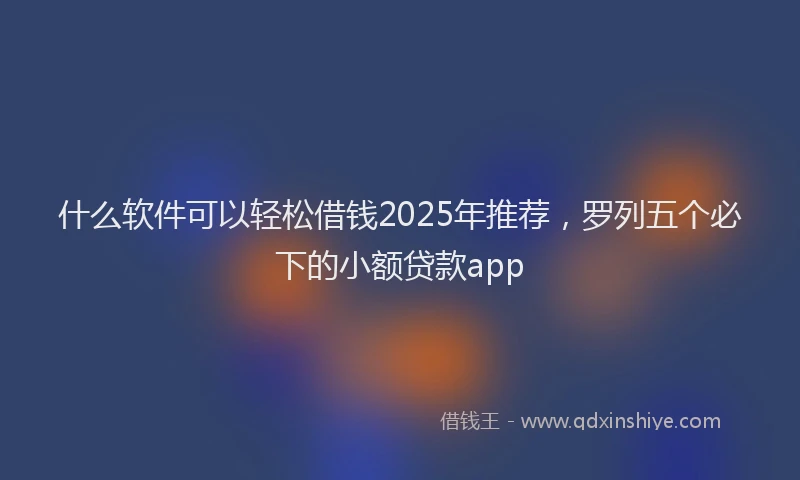 什么软件可以轻松借钱2025年推荐，罗列五个必下的小额贷款app