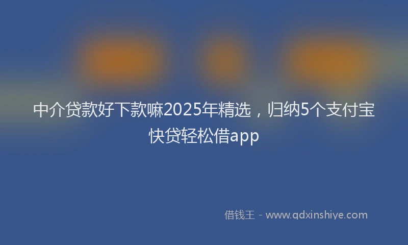 中介贷款好下款嘛2025年精选，归纳5个支付宝快贷轻松借app