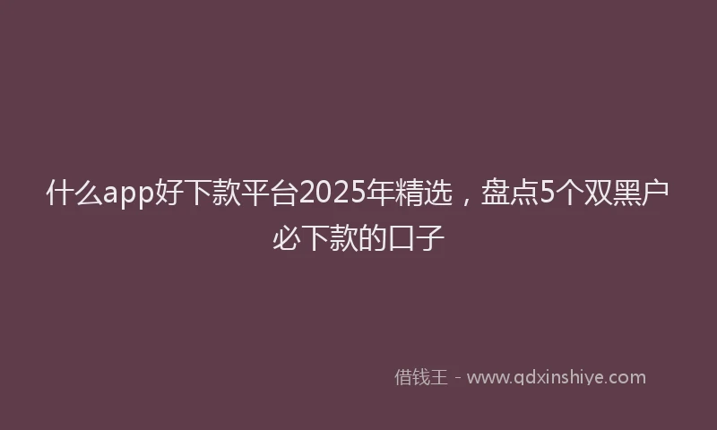 什么app好下款平台2025年精选，盘点5个双黑户必下款的口子