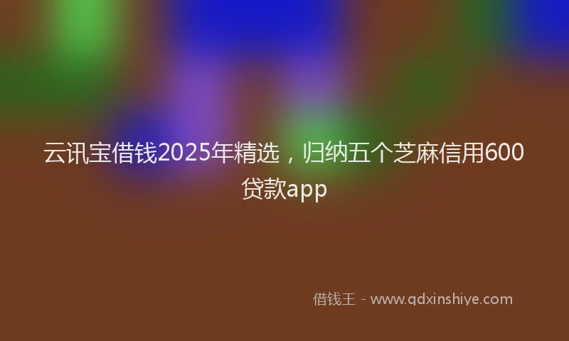 云讯宝借钱2025年精选，归纳五个芝麻信用600贷款app