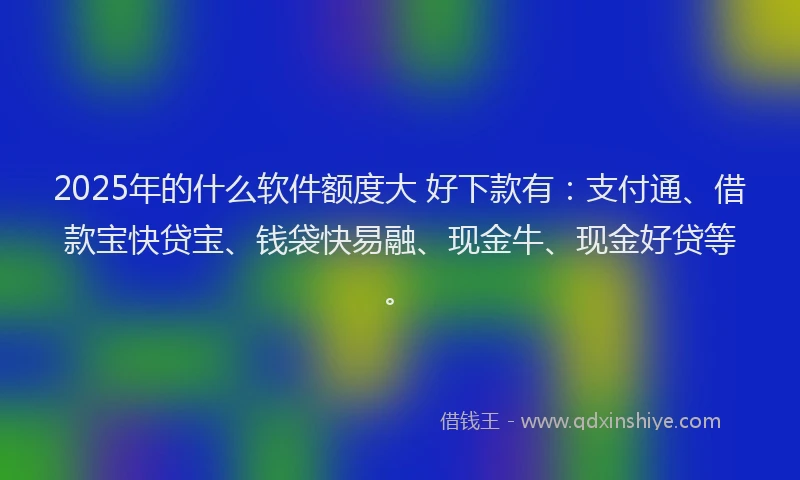 2025年的什么软件额度大 好下款有：支付通、借款宝快贷宝、钱袋快易融、现金牛、现金好贷等。