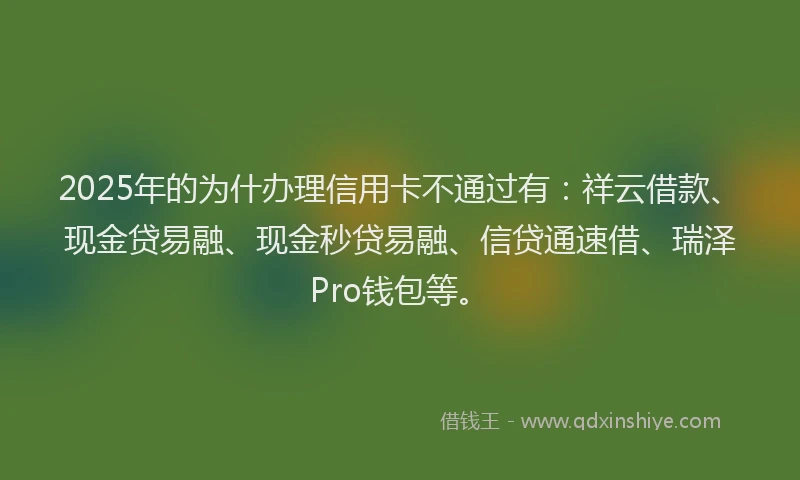2025年的为什办理信用卡不通过有：祥云借款、现金贷易融、现金秒贷易融、信贷通速借、瑞泽Pro钱包等。