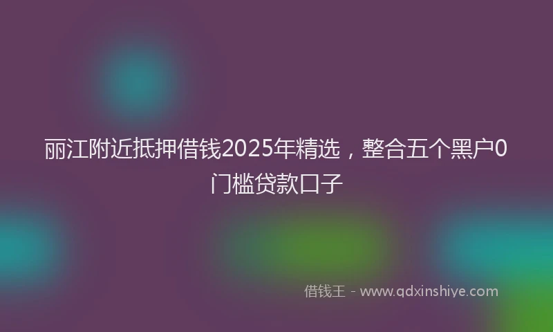 丽江附近抵押借钱2025年精选，整合五个黑户0门槛贷款口子