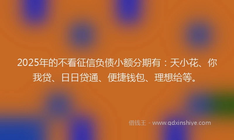 2025年的不看征信负债小额分期有：天小花、你我贷、日日贷通、便捷钱包、理想给等。