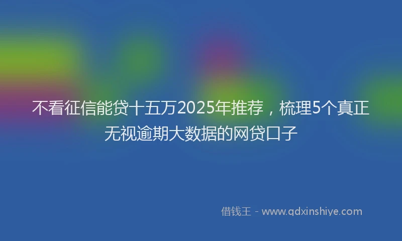不看征信能贷十五万2025年推荐，梳理5个真正无视逾期大数据的网贷口子