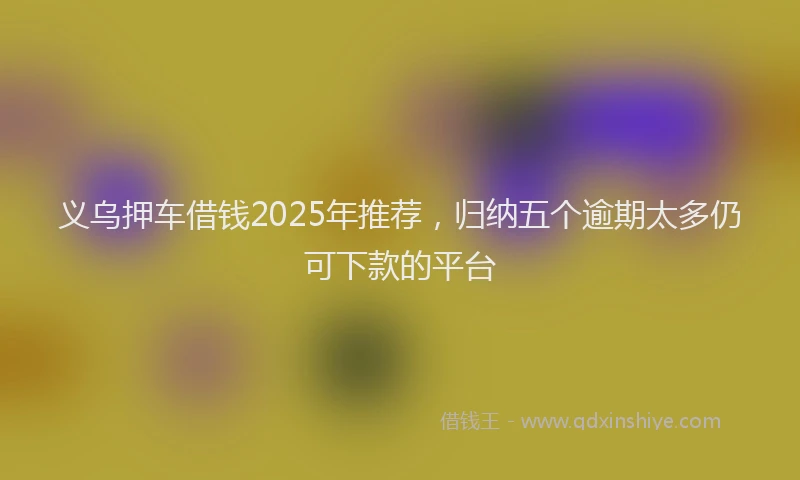 义乌押车借钱2025年推荐，归纳五个逾期太多仍可下款的平台