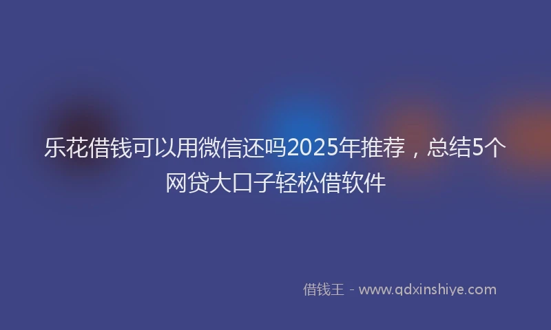 乐花借钱可以用微信还吗2025年推荐，总结5个网贷大口子轻松借软件